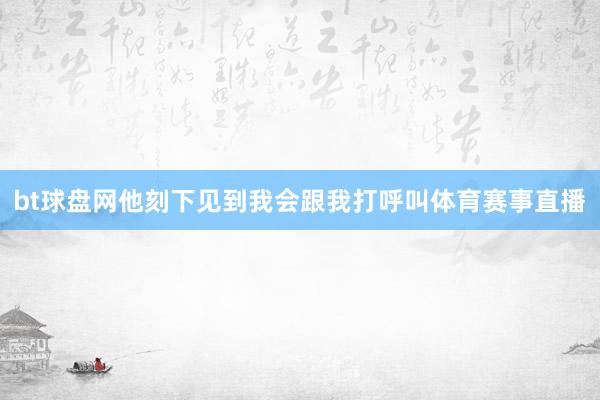 bt球盘网他刻下见到我会跟我打呼叫体育赛事直播