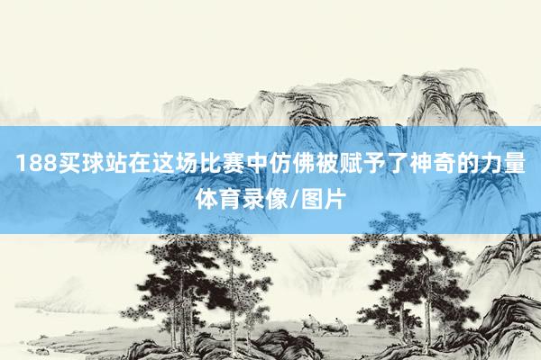 188买球站在这场比赛中仿佛被赋予了神奇的力量体育录像/图片