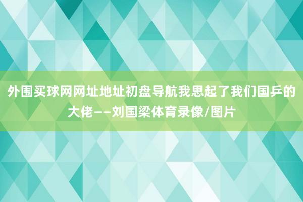 外围买球网网址地址初盘导航我思起了我们国乒的大佬——刘国梁体育录像/图片