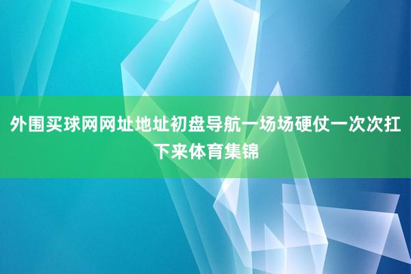 外围买球网网址地址初盘导航一场场硬仗一次次扛下来体育集锦