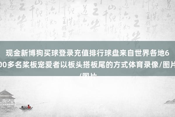 现金新博狗买球登录充值排行球盘来自世界各地600多名桨板宠爱者以板头搭板尾的方式体育录像/图片