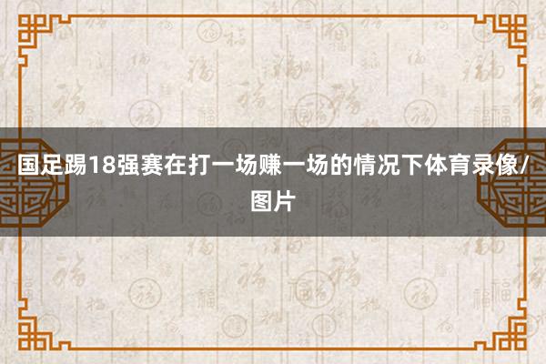 国足踢18强赛在打一场赚一场的情况下体育录像/图片