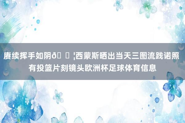 赓续挥手如阴💦西蒙斯晒出当天三图流践诺照 有投篮片刻镜头欧洲杯足球体育信息