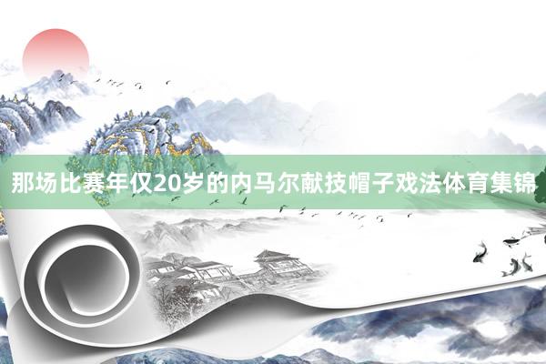 那场比赛年仅20岁的内马尔献技帽子戏法体育集锦