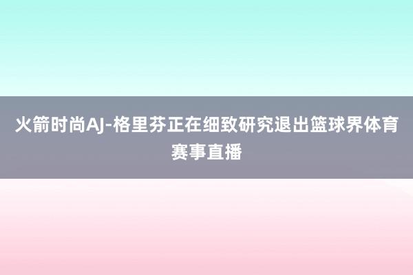 火箭时尚AJ-格里芬正在细致研究退出篮球界体育赛事直播