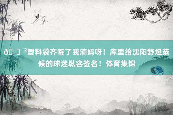 😲塑料袋齐签了我滴妈呀！库里给沈阳舒坦恭候的球迷纵容签名！体育集锦