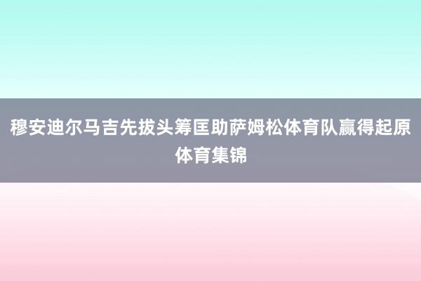 穆安迪尔马吉先拔头筹匡助萨姆松体育队赢得起原体育集锦