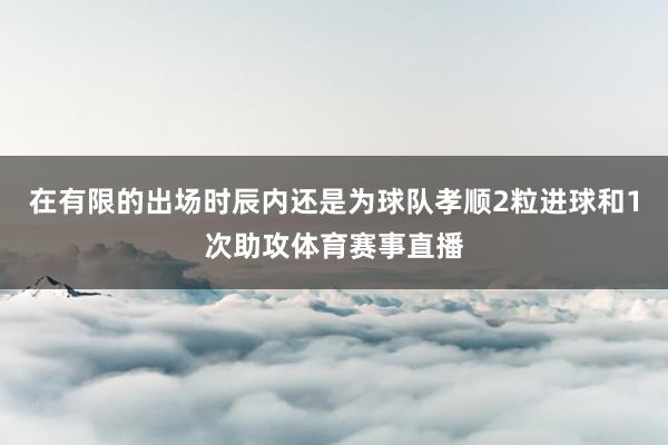 在有限的出场时辰内还是为球队孝顺2粒进球和1次助攻体育赛事直播