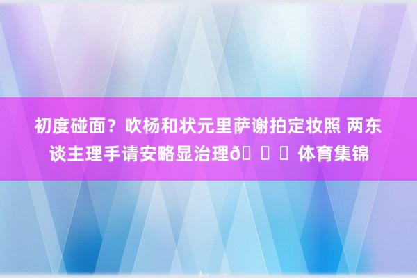 初度碰面？吹杨和状元里萨谢拍定妆照 两东谈主理手请安略显治理😊体育集锦