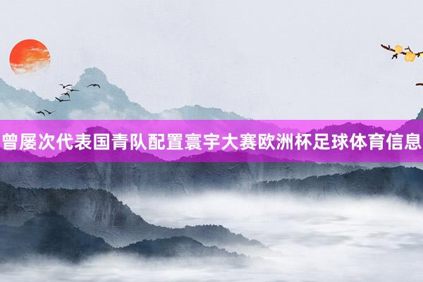 曾屡次代表国青队配置寰宇大赛欧洲杯足球体育信息