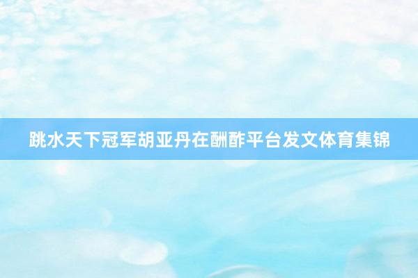 跳水天下冠军胡亚丹在酬酢平台发文体育集锦