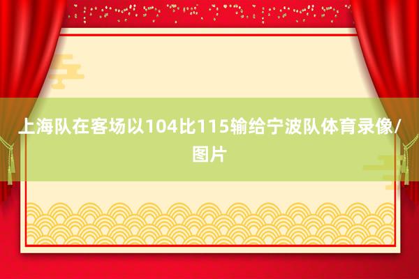 上海队在客场以104比115输给宁波队体育录像/图片